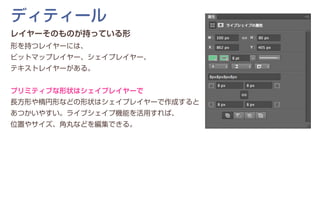 レイヤーそのものが持っている形
形を持つレイヤーには、
ビットマップレイヤー、シェイプレイヤー、
テキストレイヤーがある。
プリミティブな形状はシェイプレイヤーで
長方形や楕円形などの形状はシェイプレイヤーで作成すると
あつかいやすい。ライブシェイプ機能を活用すれば、
位置やサイズ、角丸などを編集できる。
ディティール
 