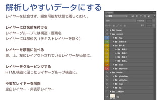 レイヤーを統合せず、編集可能な状態で残しておく。
レイヤーには名前を付ける
レイヤーグループには構造・要素名
レイヤーには部位名（テキストレイヤーを除く）
レイヤーを順番に並べる
奧、上、左にレイアウトされているレイヤーから順に。
レイヤーをグルーピングする
HTML構造に沿ったレイヤーグループ構造に。
不要なレイヤーを削除
空白レイヤー・非表示レイヤー
解析しやすいデータにする
 