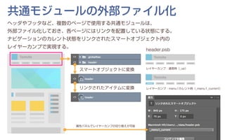 ヘッダやフッタなど、複数のページで使用する共通モジュールは、
外部ファイル化しておき、各ページにはリンクを配置している状態にする。
ナビゲーションのカレント状態をリンクされたスマートオブジェクト内の
レイヤーカンプで実現する。
共通モジュールの外部ファイル化
header.psb
スマートオブジェクトに変換
リンクされたアイテムに変換
レイヤーカンプ：通常時（_up）
レイヤーカンプ：menu1カレント時（_menu1_current）
属性パネルでレイヤーカンプの切り替えが可能
 