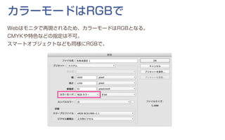 カラーモードはRGBで
Webはモニタで再現されるため、カラーモードはRGBとなる。
CMYKや特色などの指定は不可。
スマートオブジェクトなども同様にRGBで。
 