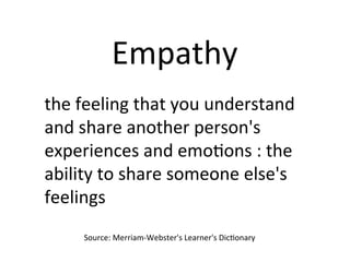 Empathy	
the	feeling	that	you	understand	
and	share	another	person's	
experiences	and	emoPons	:	the	
ability	to	share	someone	else's	
feelings	
Source:	Merriam-Webster's	Learner's	DicPonary	
 