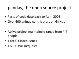 pandas,	the	open	source	project	
•  Parts	of	code	date	back	to	April	2008	
•  Over	600	unique	contributors	on	GitHub	
	
•  AcPve	project	maintainers	range	from	4-7	
people	
•  >	6900	Closed	Issues	
•  >	5100	Pull	Requests	
 