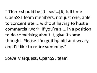 “	There	should	be	at	least…[6]	full	Pme	
OpenSSL	team	members,	not	just	one,	able	
to	concentrate	…	without	having	to	hustle	
commercial	work.	If	you’re	a	…	in	a	posiPon	
to	do	something	about	it,	give	it	some	
thought.	Please.	I’m	gemng	old	and	weary	
and	I’d	like	to	rePre	someday.”	
	
Steve	Marquess,	OpenSSL	team	
 