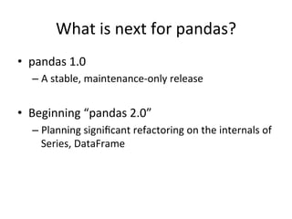 What	is	next	for	pandas?	
•  pandas	1.0	
– A	stable,	maintenance-only	release	
•  Beginning	“pandas	2.0”	
– Planning	signiﬁcant	refactoring	on	the	internals	of	
Series,	DataFrame	
 