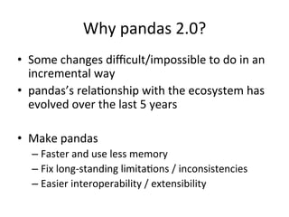 Why	pandas	2.0?	
•  Some	changes	diﬃcult/impossible	to	do	in	an	
incremental	way	
•  pandas’s	relaPonship	with	the	ecosystem	has	
evolved	over	the	last	5	years	
	
•  Make	pandas	
– Faster	and	use	less	memory	
– Fix	long-standing	limitaPons	/	inconsistencies	
– Easier	interoperability	/	extensibility 		
 