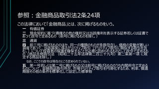 参照：金融商品取引法2条24項
この法律において「金融商品」とは、次に掲げるものをいう。
一 有価証券
二 預金契約に基づく債権その他の権利又は当該権利を表示する証券若しくは証書で
あつて政令で定めるもの（前号に掲げるものを除く。）
三 通貨
四 前三号に掲げるもののほか、同一の種類のものが多数存在し、価格の変動が著しい
資産であつて、当該資産に係るデリバティブ取引（デリバティブ取引に類似する取引を含
む。）について投資者の保護を確保することが必要と認められるものとして政令で定めるも
の（商品先物取引法 （昭和二十五年法律第二百三十九号）第二条第一項 に規
定する商品を除く。）
なお、ここでの政令は現在のところ定められていない。
五 第一号若しくは第二号に掲げるもの又は前号に掲げるもののうち内閣府令で定める
ものについて、金融商品取引所が、市場デリバティブ取引を円滑化するため、利率、償還
期限その他の条件を標準化して設定した標準物
 