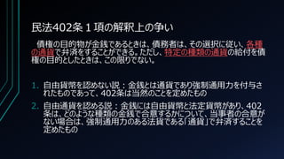 民法402条１項の解釈上の争い
債権の目的物が金銭であるときは、債務者は、その選択に従い、各種
の通貨で弁済をすることができる。ただし、特定の種類の通貨の給付を債
権の目的としたときは、この限りでない。
1. 自由貨幣を認めない説：金銭とは通貨であり強制通用力を付与さ
れたものであって、402条は当然のことを定めたもの
2. 自由通貨を認める説：金銭には自由貨幣と法定貨幣があり、402
条は、どのような種類の金銭で合意するかについて、当事者の合意が
ない場合は、強制通用力のある法貨である「通貨」で弁済することを
定めたもの
 