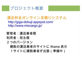 プロジェクト概要 運送料金オンライン見積りシステム http://giga-dokuji.appspot.com/ http://www.mixcargo.jp/ 管理者：運送業者様 