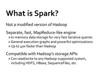 What	
  is	
  Spark?	
  
Not	
  a	
  modiﬁed	
  version	
  of	
  Hadoop	
  
Separate,	
  fast,	
  MapReduce-­‐like	
  engine	
  
 » In-­‐memory	
  data	
  storage	
  for	
  very	
  fast	
  iterative	
  queries	
  
 » General	
  execution	
  graphs	
  and	
  powerful	
  optimizations	
  
 » Up	
  to	
  40x	
  faster	
  than	
  Hadoop	
  

Compatible	
  with	
  Hadoop’s	
  storage	
  APIs	
  
 » Can	
  read/write	
  to	
  any	
  Hadoop-­‐supported	
  system,	
  
   including	
  HDFS,	
  HBase,	
  SequenceFiles,	
  etc	
  
 