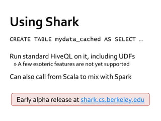 Using	
  Shark	
  
CREATE TABLE mydata_cached AS SELECT …
	
  




Run	
  standard	
  HiveQL	
  on	
  it,	
  including	
  UDFs	
  
       » A	
  few	
  esoteric	
  features	
  are	
  not	
  yet	
  supported	
  

Can	
  also	
  call	
  from	
  Scala	
  to	
  mix	
  with	
  Spark	
  
	
  
        Early	
  alpha	
  release	
  at	
  shark.cs.berkeley.edu	
  
 