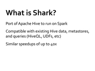 What	
  is	
  Shark?	
  
Port	
  of	
  Apache	
  Hive	
  to	
  run	
  on	
  Spark	
  
Compatible	
  with	
  existing	
  Hive	
  data,	
  metastores,	
  
and	
  queries	
  (HiveQL,	
  UDFs,	
  etc)	
  
Similar	
  speedups	
  of	
  up	
  to	
  40x	
  
 