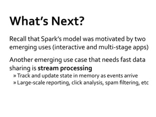 What’s	
  Next?	
  
Recall	
  that	
  Spark’s	
  model	
  was	
  motivated	
  by	
  two	
  
emerging	
  uses	
  (interactive	
  and	
  multi-­‐stage	
  apps)	
  
Another	
  emerging	
  use	
  case	
  that	
  needs	
  fast	
  data	
  
sharing	
  is	
  stream	
  processing	
  
  » Track	
  and	
  update	
  state	
  in	
  memory	
  as	
  events	
  arrive	
  
  » Large-­‐scale	
  reporting,	
  click	
  analysis,	
  spam	
  ﬁltering,	
  etc	
  
 