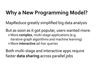 Why	
  a	
  New	
  Programming	
  Model?	
  
MapReduce	
  greatly	
  simpliﬁed	
  big	
  data	
  analysis	
  
But	
  as	
  soon	
  as	
  it	
  got	
  popular,	
  users	
  wanted	
  more:	
  
  » More	
  complex,	
  multi-­‐stage	
  applications	
  (e.g.	
  
    iterative	
  graph	
  algorithms	
  and	
  machine	
  learning)	
  
  » More	
  interactive	
  ad-­‐hoc	
  queries	
  

Both	
  multi-­‐stage	
  and	
  interactive	
  apps	
  require	
  
faster	
  data	
  sharing	
  across	
  parallel	
  jobs	
  
 