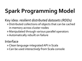 Spark	
  Programming	
  Model	
  
Key	
  idea:	
  resilient	
  distributed	
  datasets	
  (RDDs)	
  
  » Distributed	
  collections	
  of	
  objects	
  that	
  can	
  be	
  cached	
  
    in	
  memory	
  across	
  cluster	
  nodes	
  
  » Manipulated	
  through	
  various	
  parallel	
  operators	
  
  » Automatically	
  rebuilt	
  on	
  failure	
  

Interface	
  
  » Clean	
  language-­‐integrated	
  API	
  in	
  Scala	
  
  » Can	
  be	
  used	
  interactively	
  from	
  Scala	
  console	
  
 