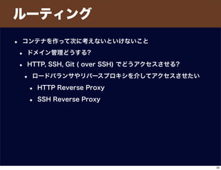 ルーティング
• コンテナを作って次に考えないといけないこと
• ドメイン管理どうする?
• HTTP, SSH, Git ( over SSH) でどうアクセスさせる?
• ロードバランサやリバースプロキシを介してアクセスさせたい
• HTTP Reverse Proxy
• SSH Reverse Proxy
33
 