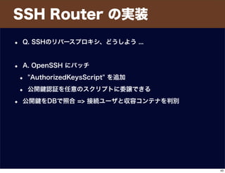 SSH Router の実装
• Q. SSHのリバースプロキシ、どうしよう ...
• A. OpenSSH にパッチ
• "AuthorizedKeysScript" を追加
• 公開 認証を任意のスクリプトに委譲できる
• 公開 をDBで照合 => 接続ユーザと収容コンテナを判別
43
 