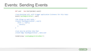 Events: Sending Events
def user = new User(params).save()
//non-blocking call, will trigger application listeners for this topic
event('mailRegistration', user)
//Do things on each reply :
//event('mailRegistration', user){
if(it == ‘end’){
cancel()
}
}
//can also be written like that
//event key:'mailRegistration', data:user
render(view:'sendingRegistrationMail')
 