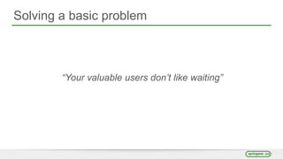 Solving a basic problem
“Your valuable users don’t like waiting”
 