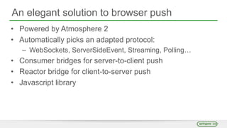 An elegant solution to browser push
• Powered by Atmosphere 2
• Automatically picks an adapted protocol:
– WebSockets, ServerSideEvent, Streaming, Polling…
• Consumer bridges for server-to-client push
• Reactor bridge for client-to-server push
• Javascript library
 