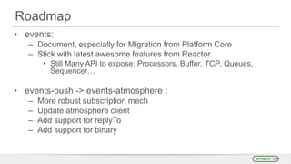 Roadmap
• events:
– Document, especially for Migration from Platform Core
– Stick with latest awesome features from Reactor
• Still Many API to expose: Processors, Buffer, TCP, Queues,
Sequencer…
• events-push -> events-atmosphere :
– More robust subscription mech
– Update atmosphere client
– Add support for replyTo
– Add support for binary
 