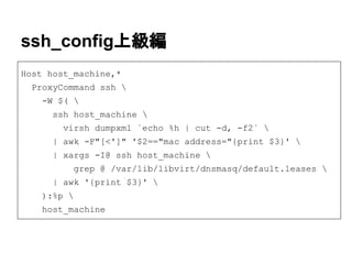 ssh_config上級編
Host host_machine,*
ProxyCommand ssh 
-W $( 
ssh host_machine 
virsh dumpxml `echo %h | cut -d, -f2` 
| awk -F"[<']" '$2=="mac address="{print $3}' 
| xargs -I@ ssh host_machine 
grep @ /var/lib/libvirt/dnsmasq/default.leases 
| awk '{print $3}' 
):%p 
host_machine
 