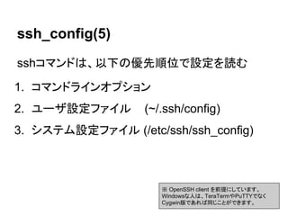 ssh_config(5)
sshコマンドは、以下の優先順位で設定を読む
1. コマンドラインオプション
2. ユーザ設定ファイル (~/.ssh/config)
3. システム設定ファイル (/etc/ssh/ssh_config)
※ OpenSSH client を前提にしています。
Windowsな人は、TeraTermやPuTTYでなく
Cygwin版であれば同じことができます。
 