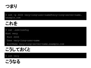 つまり
$ ssh -p 2222 very-long-user-name@very-long-server-name.
example.com
これを
$ cat .ssh/config
Host very
Port 2222
User very-long-user-name
HostName very-long-server-name.example.com
$ ssh very
こうしておくと
こうなる
 