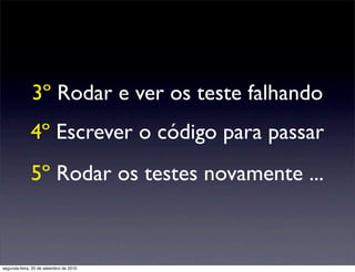 3º Rodar e ver os teste falhando
              4º Escrever o código para passar
              5º Rodar os testes novamente ...



segunda-feira, 20 de setembro de 2010
 