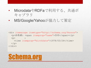 •   MicrodataやRDFaで利用する、共通ボ
    キャブラリ
•   MS/Google/Yahooが協力して策定


<div itemscope itemtype="http://schema.org/Person">
  <p>お名前: <span itemprop="name">白石</span></p>
  <p>       :
    <time itemprop="birthDate">1978/03/24</time>
  </p>
</div>




Schema.org
 