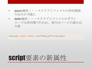 •   async属性・・・スクリプトファイルの非同期読
    み込みが可能に
•   defer属性・・・スクリプトファイルのダウン
    ロードは非同期で行われ、実行はページの読み込
    み後


<script async defer src="ad.js"></script>




script要素の新属性
 