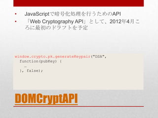 •   JavaScriptで暗号化処理を行うためのAPI
•   「Web Cryptography API」として、2012年4月こ
    ろに最初のドラフトを予定




window.crypto.pk.generateKeypair("DSA",
  function(pubKey) {
    …
  }, false);




DOMCryptAPI
 