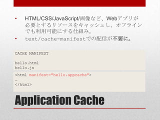 •   HTML/CSS/JavaScript/画像など、Webアプリが
    必要とするリソースをキャッシュし、オフライン
    でも利用可能にする仕組み。
•   text/cache-manifestでの配信が不要に。

CACHE MANIFEST

hello.html
hello.js
<html manifest="hello.appcache">
…
</html>



Application Cache
 