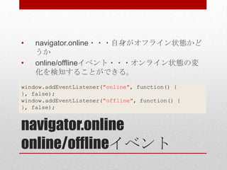 •   navigator.online・・・自身がオフライン状態かど
    うか
•   online/offlineイベント・・・オンライン状態の変
    化を検知することができる。
window.addEventListener("online", function() {
}, false);
window.addEventListener("offline", function() {
}, false);


navigator.online
online/offlineイベント
 