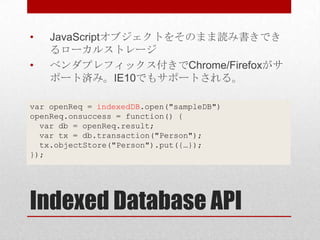 •   JavaScriptオブジェクトをそのまま読み書きでき
    るローカルストレージ
•   ベンダプレフィックス付きでChrome/Firefoxがサ
    ポート済み。IE10でもサポートされる。

var openReq = indexedDB.open("sampleDB")
openReq.onsuccess = function() {
  var db = openReq.result;
  var tx = db.transaction("Person");
  tx.objectStore("Person").put({…});
});




Indexed Database API
 