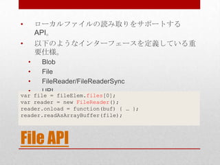 •       ローカルファイルの読み取りをサポートする
        API。
•       以下のようなインターフェースを定義している重
        要仕様。
    •    Blob
    •    File
    •    FileReader/FileReaderSync
    •    URL
var file = fileElem.files[0];
var reader = new FileReader();
reader.onload = function(buf) { … };
reader.readAsArrayBuffer(file);



File API
 