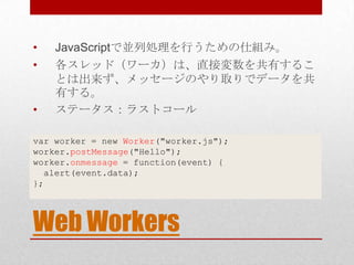 •   JavaScriptで並列処理を行うための仕組み。
•   各スレッド（ワーカ）は、直接変数を共有するこ
    とは出来ず、メッセージのやり取りでデータを共
    有する。
•   ステータス：ラストコール

var worker = new Worker("worker.js");
worker.postMessage("Hello");
worker.onmessage = function(event) {
  alert(event.data);
};




Web Workers
 