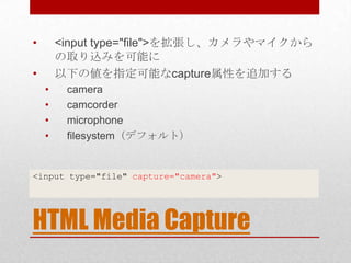 •       <input type="file">を拡張し、カメラやマイクから
        の取り込みを可能に
•       以下の値を指定可能なcapture属性を追加する
    •    camera
    •    camcorder
    •    microphone
    •    filesystem（デフォルト）


<input type="file" capture="camera">




HTML Media Capture
 