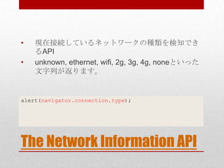 •   現在接続しているネットワークの種類を検知でき
    るAPI
•   unknown, ethernet, wifi, 2g, 3g, 4g, noneといった
    文字列が返ります。


alert(navigator.connection.type);




The Network Information API
 