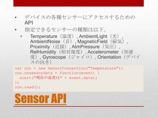 •       デバイスの各種センサーにアクセスするための
        API
•       指定できるセンサーの種類は以下。
    •    Temperature（温度）, AmbientLight（光）,
         AmbientNoise（音）, MagneticField（磁気）,
         Proximity（近接）, AtmPressure（気圧）,
         RelHumidity（相対湿度）, Accelerometer（加速
         度）, Gyroscope（ジャイロ）, Orientation（デバイ
         スの向き）
var con = new SensorConnection("Temperature");
con.onsensordata = function(event) {
  alert("現在の温度は" + event.data);
};
con.read();


Sensor API
 