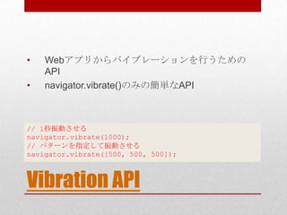 •   Webアプリからバイブレーションを行うための
    API
•   navigator.vibrate()のみの簡単なAPI



// 1秒振動させる
navigator.vibrate(1000);
// パターンを指定して振動させる
navigator.vibrate([500, 500, 500]);



Vibration API
 