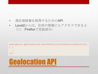 •   現在地情報を取得するためのAPI
•   Level2からは、住所の情報にもアクセスできるよ
    うに（Firefoxで実装済み）



navigator.geolocation.watchPosition(function(position
) {
  …
});



Geolocation API
 