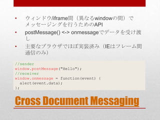 •   ウィンドウ/iframe間（異なるwindowの間）で
    メッセージングを行うためのAPI
•   postMessage() <-> onmessageでデータを受け渡
    し
•   主要なブラウザでほぼ実装済み（IEはフレーム間
    通信のみ）
//sender
window.postMessage("Hello");
//receiver
window.onmessage = function(event) {
  alert(event.data);
};


Cross Document Messaging
 