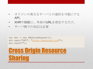 •   オリジンの異なるサーバとの通信を可能にする
    API。
•   XHRやSSEに、外部のURLを指定するだけ。
•   サーバ側での対応は必要


var xhr = new XMLHttpRequest();
xhr.open("GET", "http://external.com");
xhr.send("");


Cross Origin Resource
Sharing
 