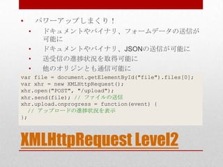 •       パワーアップしまくり！
    •    ドキュメントやバイナリ、フォームデータの送信が
         可能に
    •    ドキュメントやバイナリ、JSONの送信が可能に
    •    送受信の進捗状況を取得可能に
    •    他のオリジンとも通信可能に
var file = document.getElementById("file").files[0];
var xhr = new XMLHttpRequest();
xhr.open("POST", "/upload");
xhr.send(file); // ファイルの送信
xhr.upload.onprogress = function(event) {
  // アップロードの進捗状況を表示
};



XMLHttpRequest Level2
 