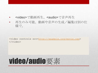 •   <video>で動画再生、<audio>で音声再生
•   再生のみ可能。動画や音声の生成／編集は別の仕
    様で。


<video controls src=http://example.org/movie.ogg>
</video>




video/audio要素
 