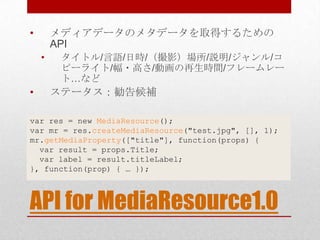 •       メディアデータのメタデータを取得するための
        API
    •    タイトル/言語/日時/（撮影）場所/説明/ジャンル/コ
         ピーライト/幅・高さ/動画の再生時間/フレームレー
         ト…など
•       ステータス：勧告候補

var res = new MediaResource();
var mr = res.createMediaResource("test.jpg", [], 1);
mr.getMediaProperty(["title"], function(props) {
  var result = props.Title;
  var label = result.titleLabel;
}, function(prop) { … });



API for MediaResource1.0
 