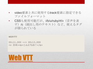 •   video要素と共に使用するtrack要素に指定できる
    ファイルフォーマット
•   CSSも使用可能だが、i/b/u/ruby/rt/v（音声を表
    す）/c（頭出し用のテキスト）など、使えるタグ
    が限られている

WEBVTT

00:11.000 --> 00:13.000
<v 白石><b>こんにちは！</b>




Web VTT
 