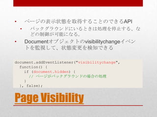 •       ページの表示状態を取得することのできるAPI
    •    バックグラウンドにいるときは処理を停止する、な
         どの制御が可能になる。
•       Documentオブジェクトのvisibilitychangeイベン
        トを監視して、状態変更を検知できる

document.addEventListener("visibilitychange",
  function() {
    if (document.hidden) {
      // ページがバックグラウンドの場合の処理
    }
  }, false);


Page Visibility
 