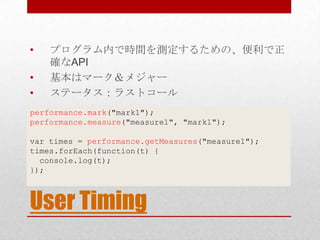 •   プログラム内で時間を測定するための、便利で正
    確なAPI
•   基本はマーク＆メジャー
•   ステータス：ラストコール
performance.mark("mark1");
performance.measure("measure1", "mark1");

var times = performance.getMeasures("measure1");
times.forEach(function(t) {
  console.log(t);
});



User Timing
 