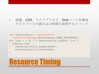 •   画像、CSS、スクリプトなど、Webページを構成
    するリソースの読み込み時間を取得するメソッド


var resourceList = performance
  .getEntriesByType(performance.PERF_RESOURCE);
for (var i = 0; i < resourceList.length; i++) {
  console.log(
    resourceList[i].responseEnd –
    resourceList[i].startTime);
}



Resource Timing
 